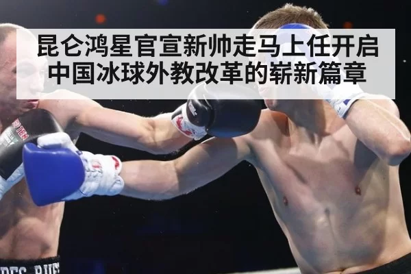 昆仑鸿星官宣新帅走马上任开启中国冰球外教改革的崭新篇章